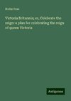 Victoria Britannia; or, Celebrate the reign: a plan for celebrating the reign of queen Victoria