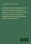 Glimpses of Quebec, during the last ten years of French domiation in Canada, 1749-59, with observations of the past and on the present: inaugural address of the president, lecture season 1879-80