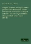 Glimpses of Quebec, during the last ten years of French domiation in Canada, 1749-59, with observations of the past and on the present: inaugural address of the president, lecture season 1879-80