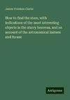 How to find the stars, with indications of the most interesting objects in the starry heavens, and an account of the astronomical lantern and its use