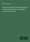 Die Anthropologie als die Wissenschaft von dem körperlichen und geistigen Wesen des Menschen