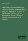 Three presidential addresses to the Chemical Section of the Philosophical Society of Glasgow: on the study of the history of chemistry, recent inquiries into the early history of chemistry, eleven centuries of chemistry