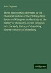 Three presidential addresses to the Chemical Section of the Philosophical Society of Glasgow: on the study of the history of chemistry, recent inquiries into the early history of chemistry, eleven centuries of chemistry