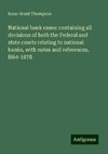 National bank cases: containing all decisions of both the Federal and state courts relating to national banks, with notes and references, l864-1878