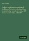 National bank cases, containing all decisions of both the federal and state courts relating to national banks, with notes and references. 1864-1889