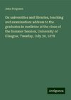 On universities and libraries, teaching and examination: address to the graduates in medicine at the close of the Summer Session, University of Glasgow, Tuesday, July 30, 1878