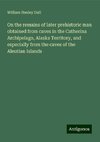 On the remains of later prehistoric man obtained from caves in the Catherina Archipelago, Alaska Territory, and especially from the caves of the Aleutian Islands