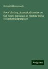 Rock blasting. A practical treatise on the means employed in blasting rocks for industrial purposes