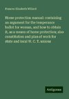 Home protection manual: containing an argument for the temperance ballot for woman, and how to obtain it, as a means of home protection; also constitution and plan of work for state and local W. C. T. unions