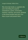 The every day book: or, A guide to the year: describing the popular amusements, sports, ceremonies, manners, customs, and events, incident to the three hundred and sixty-five days, in past and present times