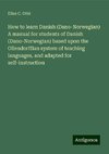 How to learn Danish (Dano-Norwegian) A manual for students of Danish (Dano-Norwegian) based upon the Ollendorffian system of teaching languages, and adapted for self-instruction