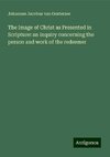 The Image of Christ as Presented in Scripture: an inquiry concerning the person and work of the redeemer