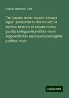 The London water supply: being a report submitted to the Society of Medical Officers of Health on the quality and quantity of the water supplied to the metropolis during the past ten years