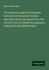 The medical, surgical and hygienic treatment of diseases of women: especially those causing sterility, the disorders and accidents of pregnancy, and painful and difficult labor