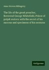 The life of the great preacher, Reverend George Whitefield, Prince of pulpit orators: with the secret of his success and specimens of his sermons