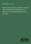 The life of St. Patrick: apostle of Ireland with a preliminary enquiry into the authority of the traditional history of the saint