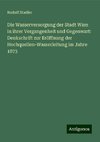 Die Wasserversorgung der Stadt Wien in ihrer Vergangenheit und Gegenwart: Denkschrift zur Eröffnung der Hochquellen-Wasserleitung im Jahre 1873