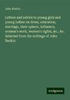 Letters and advice to young girls and young ladies: on dress, education, marriage, their sphere, influence, women's work, women's rights, &c., &c. Selected from the writings of John Ruskin