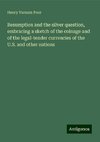 Resumption and the silver question, embracing a sketch of the coinage and of the legal-tender currencies of the U.S. and other nations