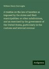 A treatise on the law of taxation as imposed by the states and their municipalities: or other subdivisions, and as exercised by the government of the United States, particularly in the customs and internal revenue