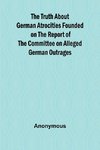 The Truth About German Atrocities Founded on the Report of the Committee on Alleged German Outrages