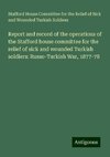 Report and record of the operations of the Stafford house committee for the relief of sick and wounded Turkish soldiers: Russo-Turkish War, 1877-78