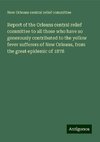 Report of the Orleans central relief committee to all those who have so generously contributed to the yellow fever sufferers of New Orleans, from the great epidemic of 1878