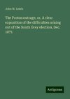 The Proton outrage, or, A clear exposition of the difficulties arising out of the South Grey election, Dec. 1871