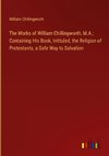 The Works of William Chillingworth, M.A.; Containing His Book, Intituled, the Religion of Protestants, a Safe Way to Salvation