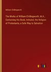 The Works of William Chillingworth, M.A.; Containing His Book, Intituled, the Religion of Protestants, a Safe Way to Salvation