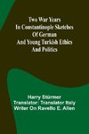 Two war years in Constantinople sketches of German and Young Turkish ethics and politics