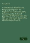 A handy-book of the labour laws, being a popular guide to the Employers and workmen Act, 1875; Conspiracy and protection of property Act, 1875; Trade union Acts, 1871 and 1876; Russell Gurney's Act, 1868; Arbitration Act, 1872