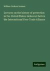 Lectures on the history of protection in the United States: delivered before the International Free-Trade Alliance