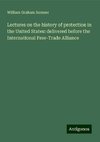 Lectures on the history of protection in the United States: delivered before the International Free-Trade Alliance