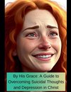 By His Grace A Guide To Overcoming Suicidal Thoughts and Depression In Christ