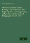 The new departure in medical teaching: a lecture delivered at the beginning of the course on pathology and practice in the University of Michigan, October 1st, 1877