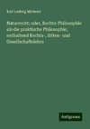 Naturrecht; oder, Rechts-Philosophie als die praktische Philosophie, enthaltend Rechts-, Sitten- und Gesellschaftelehre