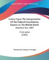 Letters Upon The Interpretation Of The Federal Constitution, Known As The British North America Act, 1867