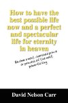 How to Have the Best Possible Life Now and a Perfect and Spectacular Life for Eternity in Heaven