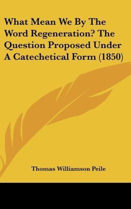 What Mean We By The Word Regeneration? The Question Proposed Under A Catechetical Form (1850)