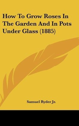 How To Grow Roses In The Garden And In Pots Under Glass (1885)