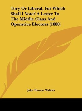 Tory Or Liberal, For Which Shall I Vote? A Letter To The Middle Class And Operative Electors (1880)