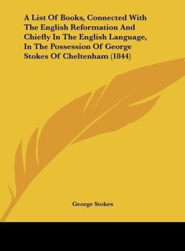 A List Of Books, Connected With The English Reformation And Chiefly In The English Language, In The Possession Of George Stokes Of Cheltenham (1844)