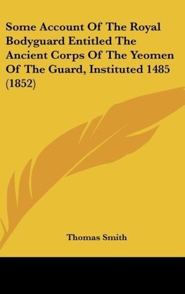 Some Account Of The Royal Bodyguard Entitled The Ancient Corps Of The Yeomen Of The Guard, Instituted 1485 (1852)