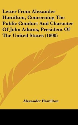 Letter From Alexander Hamilton, Concerning The Public Conduct And Character Of John Adams, President Of The United States (1800)