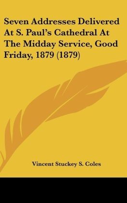 Seven Addresses Delivered At S. Paul's Cathedral At The Midday Service, Good Friday, 1879 (1879)