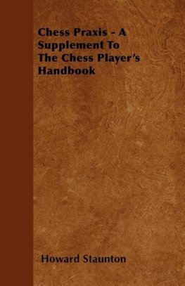 Chess Praxis - A Supplement To The Chess Player's Handbook