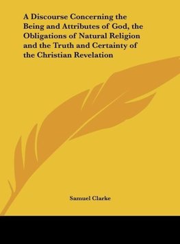 A Discourse Concerning the Being and Attributes of God, the Obligations of Natural Religion and the Truth and Certainty of the Christian Revelation