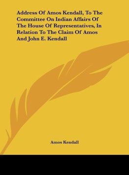 Address Of Amos Kendall, To The Committee On Indian Affairs Of The House Of Representatives, In Relation To The Claim Of Amos And John E. Kendall