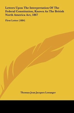 Letters Upon The Interpretation Of The Federal Constitution, Known As The British North America Act, 1867